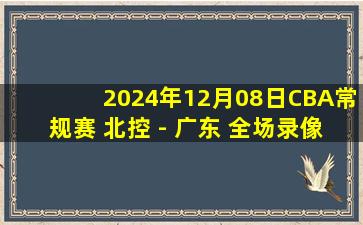 2024年12月08日CBA常规赛 北控 - 广东 全场录像